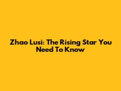 Zhao Lusi: The Rising Star You Need To Know