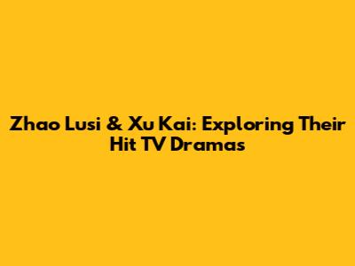 Zhao Lusi & Xu Kai: Exploring Their Hit TV Dramas