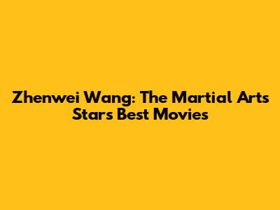 Zhenwei Wang: The Martial Arts Star's Best Movies