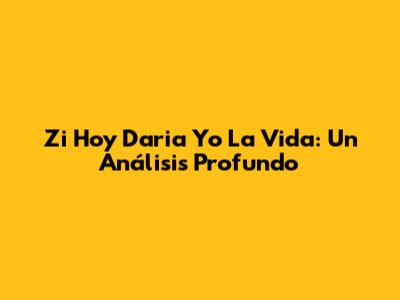 Zi Hoy Daria Yo La Vida: Un Análisis Profundo