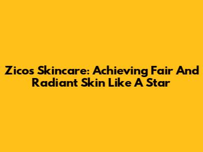 Zico's Skincare: Achieving Fair And Radiant Skin Like A Star