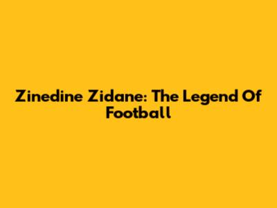 Zinedine Zidane: The Legend Of Football