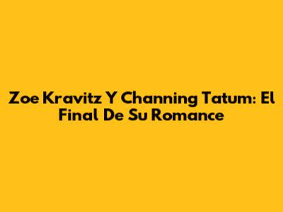 Zoe Kravitz Y Channing Tatum: El Final De Su Romance