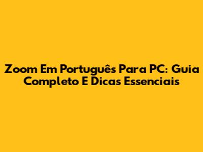 Zoom Em Português Para PC: Guia Completo E Dicas Essenciais