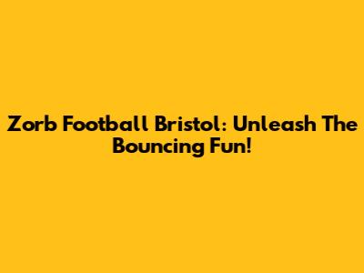 Zorb Football Bristol: Unleash The Bouncing Fun!